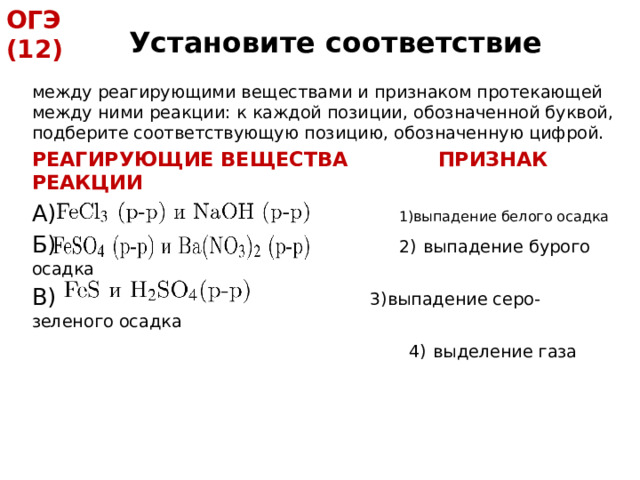 ОГЭ (12) Установите соответствие между реагирующими веществами и признаком протекающей между ними реакции: к каждой позиции, обозначенной буквой, подберите соответствующую позицию, обозначенную цифрой. РЕАГИРУЮЩИЕ ВЕЩЕСТВА ПРИЗНАК РЕАКЦИИ А)    1)выпадение белого осадка Б)    2)  выпадение бурого осадка В)   3)выпадение серо-зеленого осадка  4)  выделение газа 