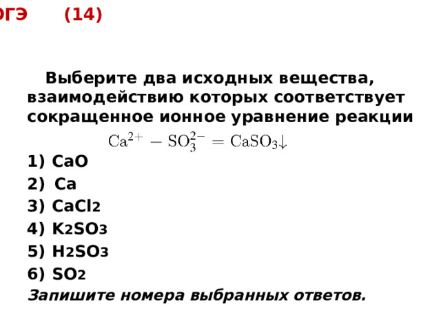 ОГЭ (14)  Выберите два исходных вещества, взаимодействию которых соответствует сокращенное ионное уравнение реакции  1)  СаО 2)  Са  3)  СаCl 2 4)  K 2 SO 3 5)  H 2 SO 3 6)  SO 2 Запишите номера выбранных ответов. 