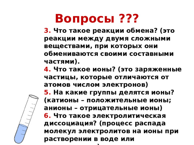 Вопросы ??? 3. Что такое реакции обмена? (это реакции между двумя сложными веществами, при которых они обмениваются своими составными частями). 4. Что такое ионы? (это заряженные частицы, которые отличаются от атомов числом электронов) 5. На какие группы делятся ионы? (катионы – положительные ионы; анионы – отрицательные ионы) 6. Что такое электролитическая диссоциация? (процесс распада молекул электролитов на ионы при растворении в воде или расплавлении) 