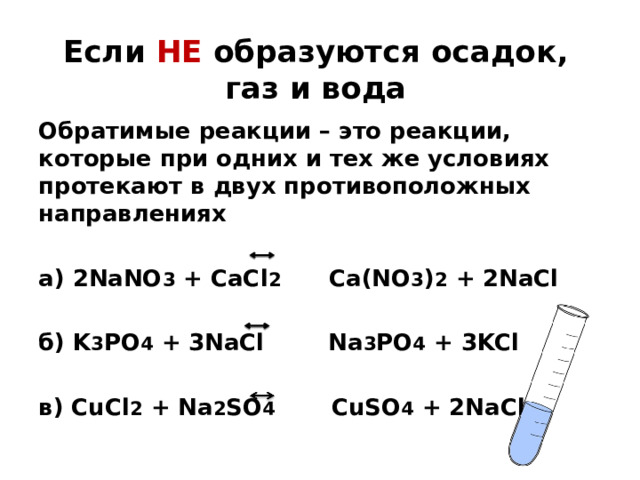 Если НЕ образуются осадок, газ и вода Обратимые реакции – это реакции, которые при одних и тех же условиях протекают в двух противоположных направлениях а) 2NaNO 3 + CaCl 2 Ca(NO 3 ) 2 + 2NaCl  б) K 3 PO 4 + 3NaCl Na 3 PO 4 + 3KCl  в) CuCl 2 + Na 2 SO 4 CuSO 4 + 2NaCl 
