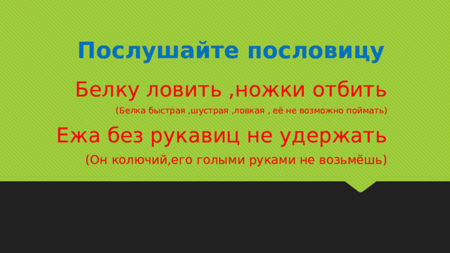 Послушайте пословицу Белку ловить ,ножки отбить (Белка быстрая ,шустрая ,ловкая , её не возможно поймать) Ежа без рукавиц не удержать (Он колючий,его голыми руками не возьмёшь) 