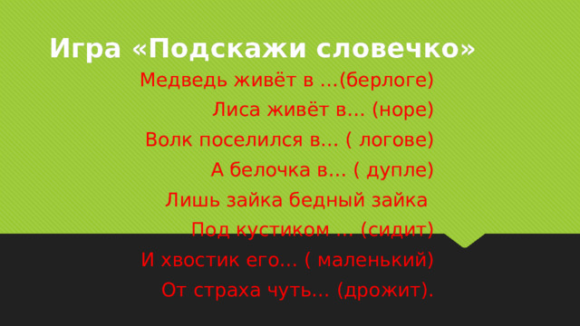 Игра «Подскажи словечко» Медведь живёт в …(берлоге) Лиса живёт в… (норе) Волк поселился в… ( логове) А белочка в… ( дупле) Лишь зайка бедный зайка Под кустиком … (сидит) И хвостик его… ( маленький) От страха чуть… (дрожит). 