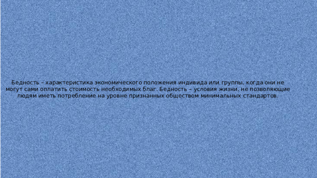 Бедность – характеристика экономического положения индивида или группы, когда они не могут сами оплатить стоимость необходимых благ. Бедность – условия жизни, не позволяющие людям иметь потребление на уровне признанных обществом минимальных стандартов. 