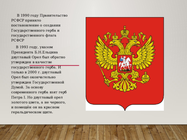  В 1990 году Правительство РСФСР приняло постановление о создании Государственного герба и государственного флага РСФСР  В 1993 году, указом Президента Б.Н.Ельцина двуглавый Орел был обратно утвержден в качестве государственного герба. И только в 2000 г. двуглавый Орел был окончательно утвержден Государственной Думой. За основу современного герба взят герб Петра I. Но двуглавый орел золотого цвета, а не черного, и помещён он на красном геральдическом щите.    