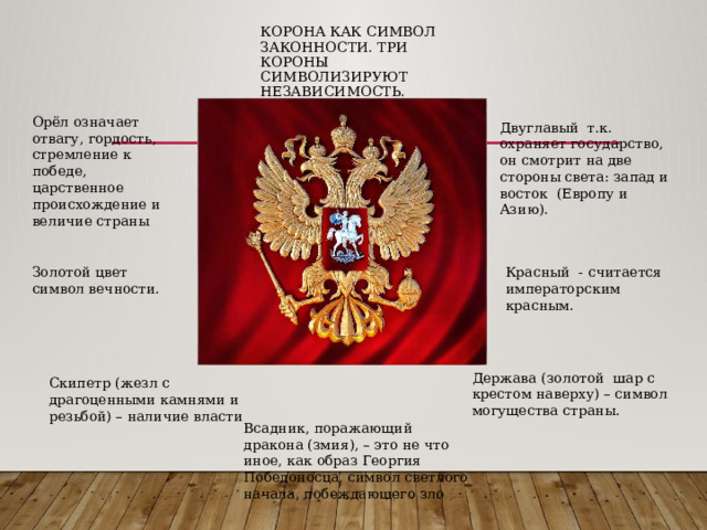 Корона как символ законности. Три короны символизируют независимость. Орёл означает отвагу, гордость, стремление к победе, царственное происхождение и величие страны Двуглавый т.к. охраняет государство, он смотрит на две стороны света: запад и восток (Европу и Азию). Золотой цвет символ вечности. Красный - считается императорским красным. Держава (золотой шар с крестом наверху) – символ могущества страны. Скипетр (жезл с драгоценными камнями и резьбой) – наличие власти Всадник, поражающий дракона (змия), – это не что иное, как образ Георгия Победоносца, символ светлого начала, побеждающего зло 