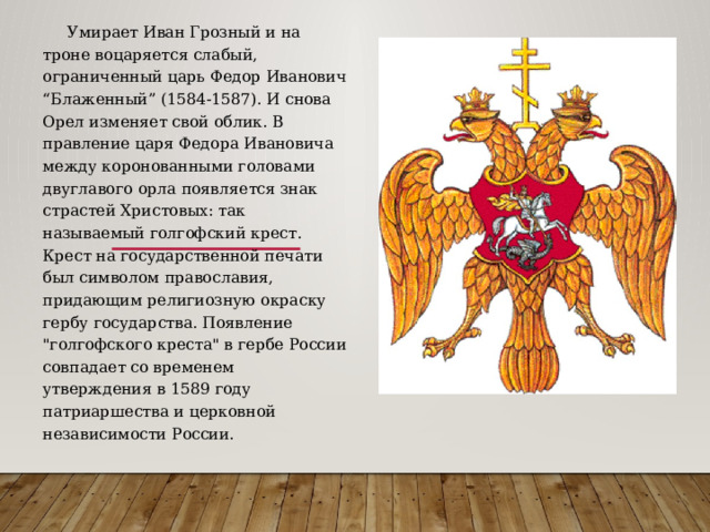  Умирает Иван Грозный и на троне воцаряется слабый, ограниченный царь Федор Иванович “Блаженный” (1584-1587). И снова Орел изменяет свой облик. В правление царя Федора Ивановича между коронованными головами двуглавого орла появляется знак страстей Христовых: так называемый голгофский крест. Крест на государственной печати был символом православия, придающим религиозную окраску гербу государства. Появление 