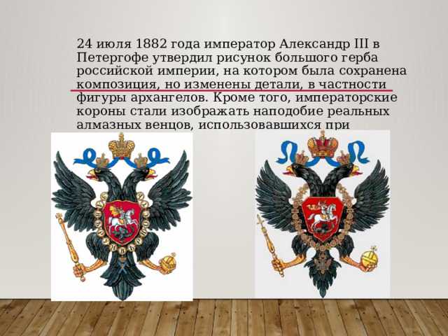 24 июля 1882 года император Александр III в Петергофе утвердил рисунок большого герба российской империи, на котором была сохранена композиция, но изменены детали, в частности фигуры архангелов. Кроме того, императорские короны стали изображать наподобие реальных алмазных венцов, использовавшихся при коронации. 