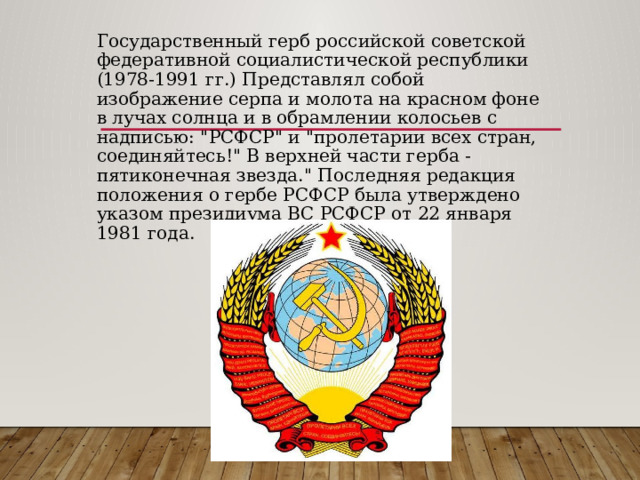 Государственный герб российской советской федеративной социалистической республики (1978-1991 гг.) Представлял собой изображение серпа и молота на красном фоне в лучах солнца и в обрамлении колосьев с надписью: 
