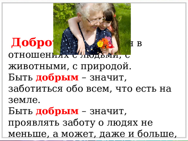  Доброта проявляется в отношениях с людьми, с животными, с природой. Быть добрым – значит, заботиться обо всем, что есть на земле. Быть добрым – значит, проявлять заботу о людях не меньше, а может, даже и больше, чем о самом себе. 