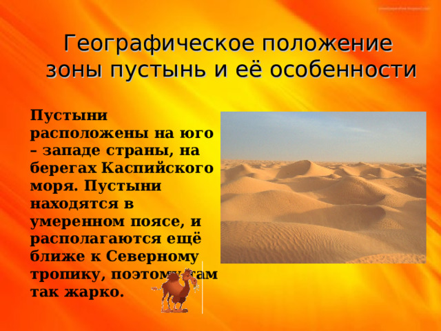 Географическое положение зоны пустынь и её особенности Пустыни расположены на юго – западе страны, на берегах Каспийского моря. Пустыни находятся в умеренном поясе, и располагаются ещё ближе к Северному тропику, поэтому там так жарко. 