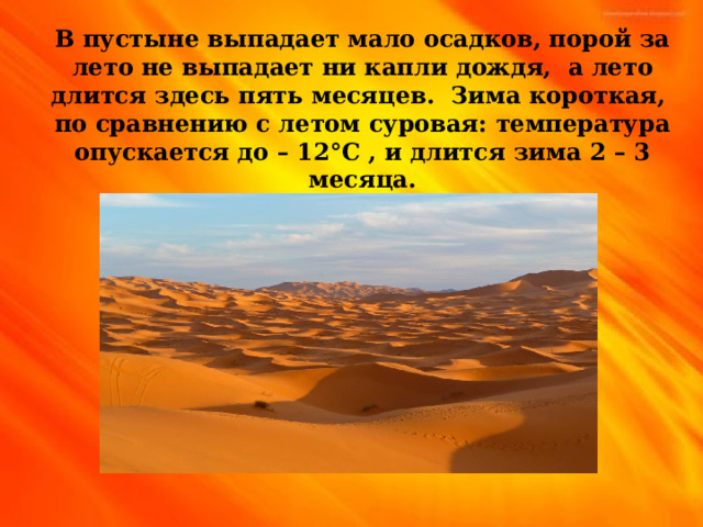 В пустыне выпадает мало осадков, порой за лето не выпадает ни капли дождя, а лето длится здесь пять месяцев. Зима короткая, по сравнению с летом суровая: температура опускается до – 12 ° С , и длится зима 2 – 3 месяца. 