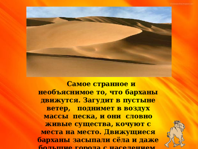  Самое странное и необъяснимое то , что барханы движутся . Загудит в пустыне ветер , поднимет в воздух массы песка , и они словно живые существа , кочуют с места на место . Движущиеся барханы засыпали сёла и даже большие города с населением более миллиона человек . 