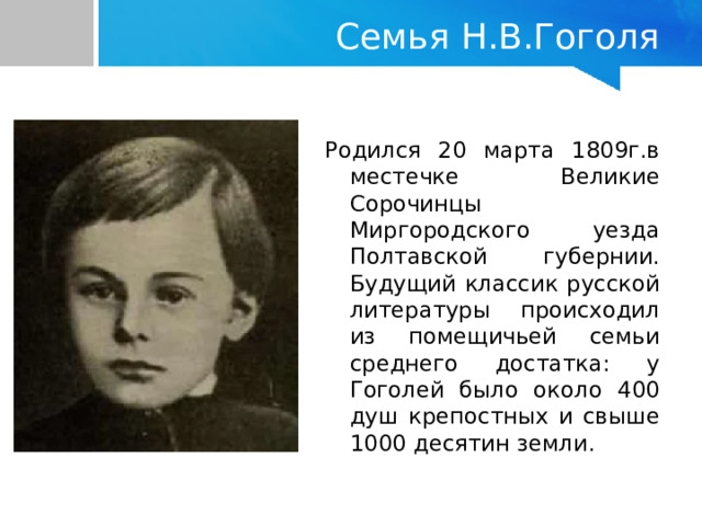   Семья Н.В.Гоголя Родился 20 марта 1809г.в местечке Великие Сорочинцы Миргородского уезда Полтавской губернии. Будущий классик русской литературы происходил из помещичьей семьи среднего достатка: у Гоголей было около 400 душ крепостных и свыше 1000 десятин земли. 