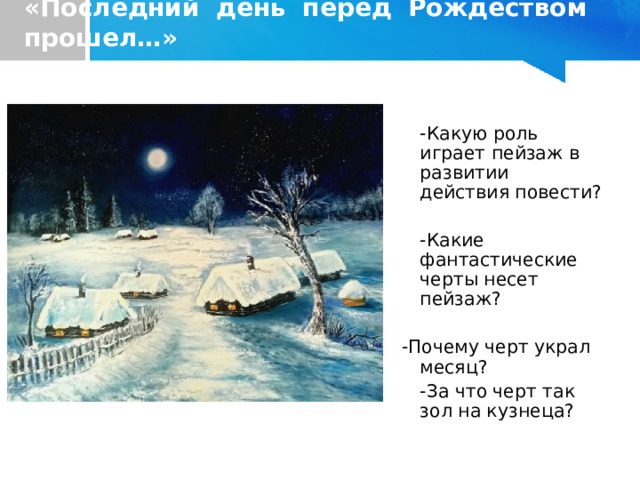 «Последний день перед Рождеством прошел…»  -Какую роль играет пейзаж в развитии действия повести?   -Какие фантастические черты несет пейзаж?  -Почему черт украл месяц?    -За что черт так зол на кузнеца?  -Какую роль играет пейзаж в развитии действия повести?    -Какие фантастические черты несет пейзаж?   -Почему черт украл месяц?    -За что черт так зол на кузнеца? 