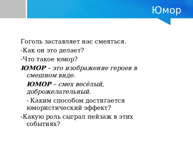 Юмор Гоголь заставляет нас смеяться.   -Как он это делает?  -Что такое юмор?    ЮМОР – это изображение героев в смешном виде.  ЮМОР – смех весёлый, доброжелательный.  - Каким способом достигается юмористический эффект?      -Какую роль сыграл пейзаж в этих событиях? Гоголь заставляет нас смеяться.   -Как он это делает?  -Что такое юмор?    ЮМОР – это изображение героев в смешном виде.  ЮМОР – смех весёлый, доброжелательный.  - Каким способом достигается юмористический эффект?      -Какую роль сыграл пейзаж в этих событиях? 