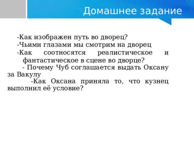 Домашнее задание -Как изображен путь во дворец?   -Чьими глазами мы смотрим на дворец -Как соотносятся реалистическое и фантастическое в сцене во дворце? -Как изображен путь во дворец?   -Чьими глазами мы смотрим на дворец -Как соотносятся реалистическое и фантастическое в сцене во дворце?  - Почему Чуб соглашается выдать Оксану за Вакулу   -Как Оксана приняла то, что кузнец выполнил её условие? 