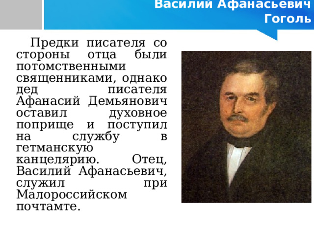     Василий Афанасьевич Гоголь    Предки писателя со стороны отца были потомственными священниками, однако дед писателя Афанасий Демьянович оставил духовное поприще и поступил на службу в гетманскую канцелярию. Отец, Василий Афанасьевич, служил при Малороссийском почтамте. 