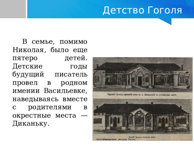   Детство Гоголя   В семье, помимо Николая, было еще пятеро детей. Детские годы будущий писатель провел в родном имении Васильевке, наведываясь вместе с родителями в окрестные места — Диканьку. 