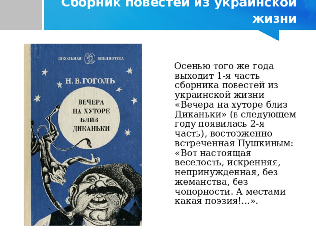  Сборник повестей из украинской жизни  Осенью того же года выходит 1-я часть сборника повестей из украинской жизни «Вечера на хуторе близ Диканьки» (в следующем году появилась 2-я часть), восторженно встреченная Пушкиным: «Вот настоящая веселость, искренняя, непринужденная, без жеманства, без чопорности. А местами какая поэзия!...». 