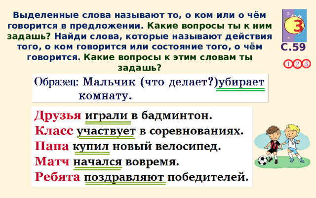 Выделенные слова называют то, о ком или о чём говорится в предложении. Какие вопросы ты к ним задашь?  Найди слова, которые называют действия того, о ком говорится или состояние того, о чём говорится.  Какие вопросы к этим словам ты задашь? 3 С.59 