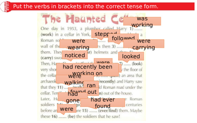Put the verbs in brackets into the correct tense form. was working stepped followed were wearing were carrying noticed looked were had recently been working on passed were walking ran found out had gone had ever found were 