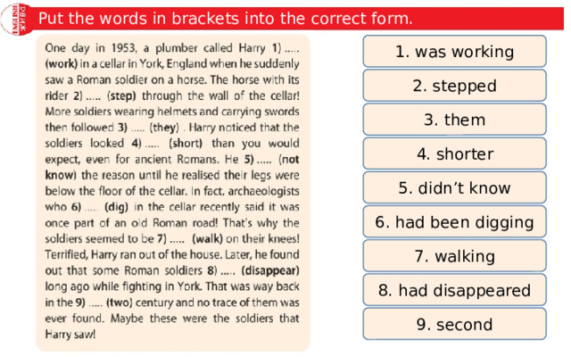Put the words in brackets into the correct form. 1. was working 2. stepped 3. them 4. shorter 5. didn’t know 6. had been digging 7. walking 8. had disappeared 9. second 