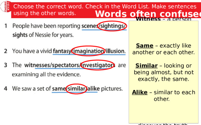 Choose the correct word. Check in the Word List. Make sentences using the other words. Words often confused Same – exactly like another or each other. Witness – a person who sees an event happening, especially a crime or an accident. Fantasy – a pleasant situation that you enjoy thinking about but is unlikely to happen, or the activity of imaging things like this. Scene – a view or picture of a place, event, or activity. Imagination – the ability to form pictures in the mind. Sighting – an occasion when you see soothing or someone, especially something that is rare or trying to hide. Similar – looking or being almost, but not exactly, the same.  Spectator – a person who watches an activity, especially a sport event, without taking part. Alike – similar to each other. Illusion – an idea or belief that is not true. Investigator – a person whose job is to examine a crime, problem, statement, etc. in order to discover the truth. Sight – something that is in someone’s view. 