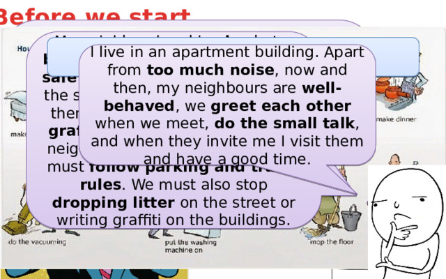 Before we start… My neighbourhood is nice but a bit noisy . The parks are clean and safe but there's a lot of traffic on the streets. The shops are new but there are some old ones too with graffiti on the walls. To make our neighbourhood clean and tidy, we must follow parking and traffic rules . We must also stop dropping litter on the street or writing graffiti on the buildings. What do you like, dislike about your house? Why? Do you help out at home? How? What is your neighbourhood like? Do you get on with your neighbours? I live in an apartment building. Apart from too much noise , now and then, my neighbours are well-behaved , we greet each other when we meet, do the small talk , and when they invite me I visit them and have a good time. 