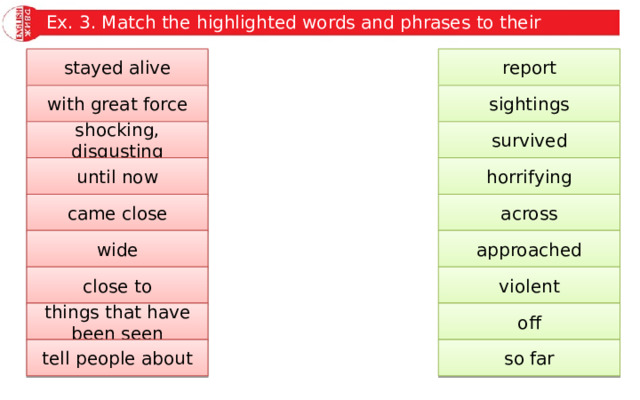 Ex. 3. Match the highlighted words and phrases to their meanings. report stayed alive sightings with great force survived shocking, disgusting until now horrifying across came close approached wide close to violent things that have been seen off so far tell people about 