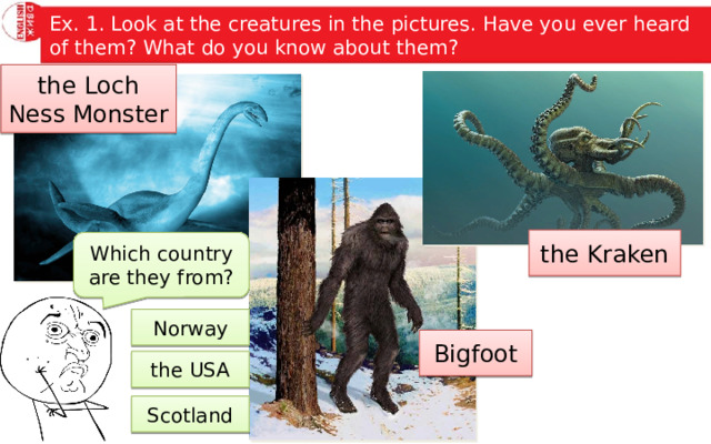 Ex. 1. Look at the creatures in the pictures. Have you ever heard of them? What do you know about them? the Loch Ness Monster the Kraken Which country are they from? Norway Bigfoot the USA Scotland 