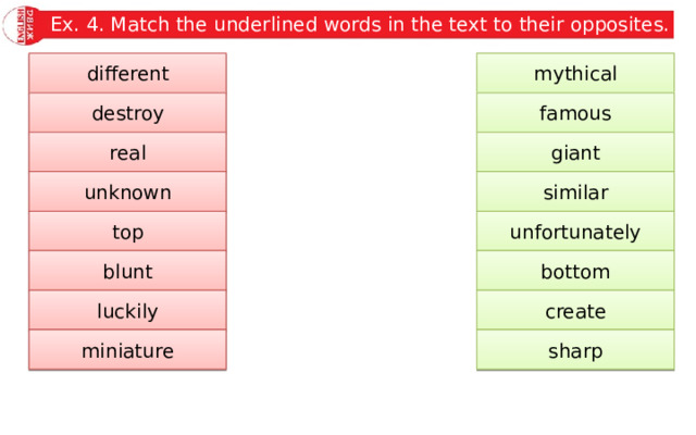 Ex. 4. Match the underlined words in the text to their opposites. mythical different famous destroy giant real similar unknown unfortunately top bottom blunt luckily create sharp miniature 