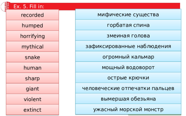 Ex. 5. Fill in: мифические существа … creatures recorded горбатая спина … back humped змеиная голова … -like head horrifying зафиксированные наблюдения … sightings mythical огромный кальмар … squid snake мощный водоворот human … whirlpool острые крючки sharp … hooks человеческие отпечатки пальцев giant … prints вымершая обезьяна violent … ape ужасный морской монстр … sea monster extinct 