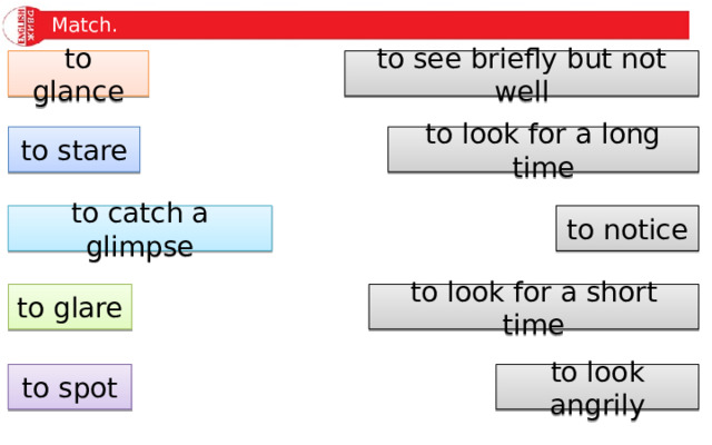 Match. to glance to see briefly but not well to stare to look for a long time to catch a glimpse to notice to look for a short time to glare to spot to look angrily 
