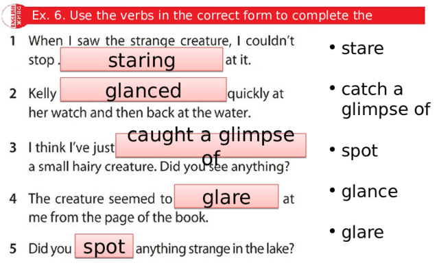 Ex. 6. Use the verbs in the correct form to complete the sentences. stare catch a glimpse of spot glance glare staring glanced caught a glimpse of glare spot 