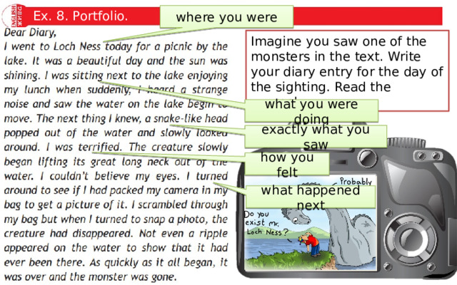Ex. 8. Portfolio. where you were Imagine you saw one of the monsters in the text. Write your diary entry for the day of the sighting. Read the example. what you were doing exactly what you saw how you felt what happened next 