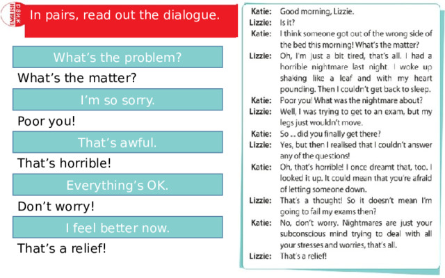 Find sentences in the dialogue which mean: In pairs, read out the dialogue. What’s the problem? What’s the matter? I’m so sorry. Poor you! That’s awful. That’s horrible! Everything’s OK. Don’t worry! I feel better now. That’s a relief! 
