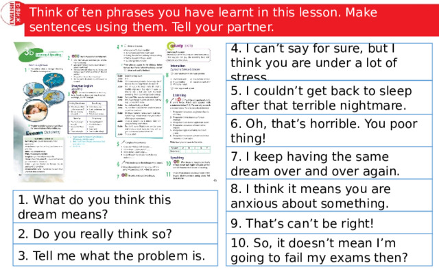 Think of ten phrases you have learnt in this lesson. Make sentences using them. Tell your partner. 4. I can’t say for sure, but I think you are under a lot of stress. 5. I couldn’t get back to sleep after that terrible nightmare. 6. Oh, that’s horrible. You poor thing! 7. I keep having the same dream over and over again. 8. I think it means you are anxious about something. 1. What do you think this dream means? 9. That’s can’t be right! 2. Do you really think so? 10. So, it doesn’t mean I’m going to fail my exams then? 3. Tell me what the problem is. 