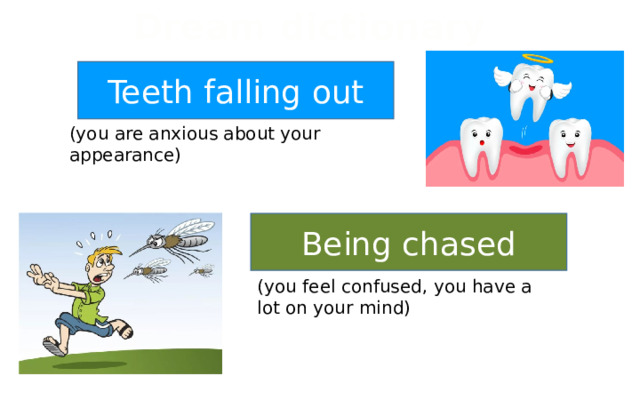 Dream dictionary Teeth falling out (you are anxious about your appearance) Being chased (you feel confused, you have a lot on your mind) 