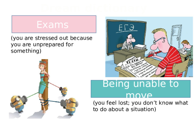 Dream dictionary Exams (you are stressed out because you are unprepared for something) Being unable to move (you feel lost; you don’t know what to do about a situation) 
