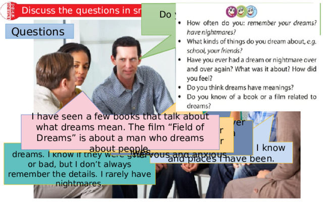 Discuss the questions in small groups. How often do you: remember your dreams? have nightmares? Have you ever had a dream or nightmare over and over again? What was it about? How did you feel? Do you think dreams have meanings? Do you know of a book or a film related to dreams? What kinds of things do you dream about, e.g. school, your friends? Questions I have seen a few books that talk about what dreams mean. The film “Field of Dreams” is about a man who dreams about people. I do think dreams have meanings. They express what we are feeling or experiencing at a certain time in our lives. I have the same dream over and over about taking a Maths test. I feel very nervous and anxious. I dream about people I know and places I have been. I only remember a few of my dreams. I know if they were good or bad, but I don’t always remember the details. I rarely have nightmares. 