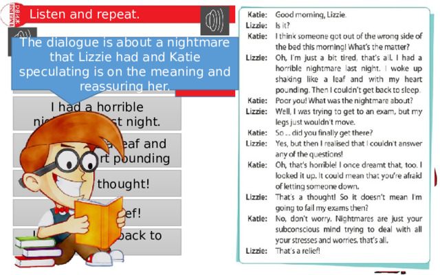 Listen and repeat. The dialogue is about a nightmare that Lizzie had and Katie speculating is on the meaning and reassuring her. Poor you! These phrases appear in a dialogue between two friends. What is the dialogue about? Listen and read to find out. Oh, that’s horrible! I had a horrible nightmare last night. Shaking like a leaf and with my heart pounding That’s a thought! That’s a relief! I couldn’t get back to sleep. 