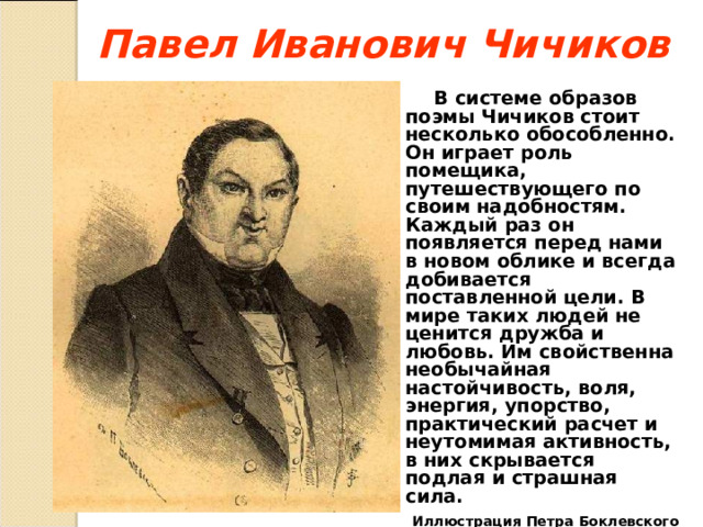 Павел Иванович Чичиков  В системе образов поэмы Чичиков стоит несколько обособленно. Он играет роль помещика, путешествующего по своим надобностям. Каждый раз он появляется перед нами в новом облике и всегда добивается поставленной цели. В мире таких людей не ценится дружба и любовь. Им свойственна необычайная настойчивость, воля, энергия, упорство, практический расчет и неутомимая активность, в них скрывается подлая и страшная сила.  Иллюстрация Петра Боклевского  