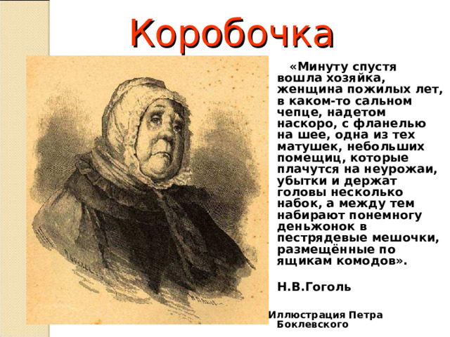 Коробочка  «Минуту спустя вошла хозяйка, женщина пожилых лет, в каком-то сальном чепце, надетом наскоро, с фланелью на шее, одна из тех матушек, небольших помещиц, которые плачутся на неурожаи, убытки и держат головы несколько набок, а между тем набирают понемногу деньжонок в пестрядевые мешочки, размещённые по ящикам комодов».  Н.В.Гоголь   Иллюстрация Петра Боклевского  