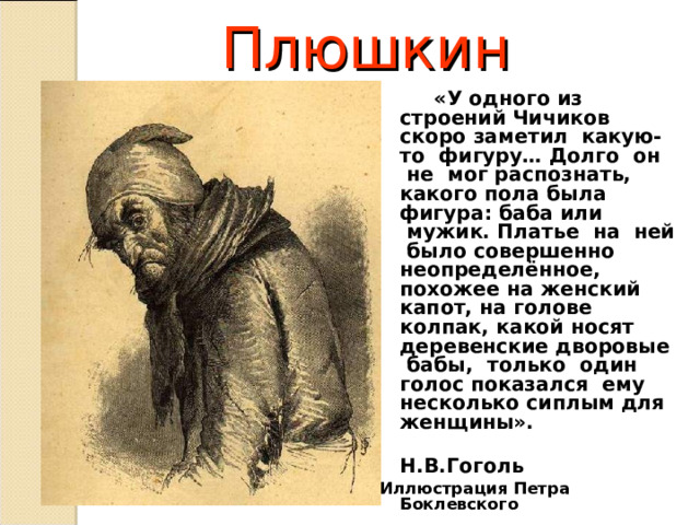 Плюшкин  «У одного из строений Чичиков скоро заметил  какую-то  фигуру… Долго  он  не  мог распознать, какого пола была фигура: баба или  мужик. Платье  на  ней  было совершенно неопределённое, похожее на женский капот, на голове колпак, какой носят деревенские дворовые  бабы,  только  один голос показался  ему несколько сиплым для женщины».  Н.В.Гоголь Иллюстрация Петра Боклевского  