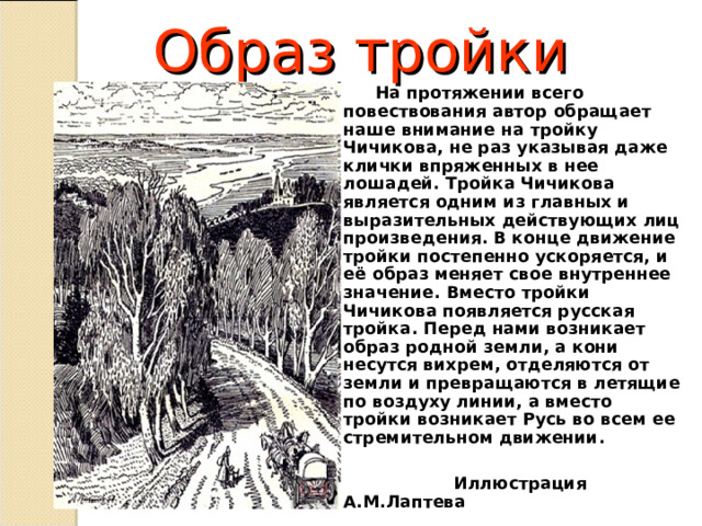 Образ тройки  На протяжении всего повествования автор обращает наше внимание на тройку Чичикова, не раз указывая даже клички впряженных в нее лошадей. Тройка Чичикова является одним из главных и выразительных действующих лиц произведения. В конце движение тройки постепенно ускоряется, и её образ меняет свое внутреннее значение. Вместо тройки Чичикова появляется русская тройка. Перед нами возникает образ родной земли, а кони несутся вихрем, отделяются от земли и превращаются в летящие по воздуху линии, а вместо тройки возникает Русь во всем ее стремительном движении.   Иллюстрация А.М.Лаптева  