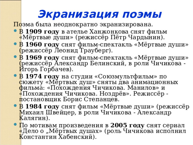 Экранизация поэмы Поэма была неоднократно экранизирована. В 1909 году в ателье Ханжонкова снят фильм «Мёртвые души» (режиссёр Пётр Чардынин). В 1960 году снят фильм-спектакль «Мёртвые души» (режиссёр Леонид Трауберг). В 1969 году снят фильм-спектакль «Мёртвые души» (режиссёр Александр Белинский, в роли Чичикова - Игорь Горбачев). В 1974 году на студии «Союзмультфильм» по сюжету «Мёртвых душ» сняты два анимационных фильма: «Похождения Чичикова. Манилов» и «Похождения Чичикова. Ноздрёв». Режиссёр - постановщик Борис Степанцев. В 1984 году снят фильм «Мёртвые души» (режиссёр Михаил Швейцер, в роли Чичикова - Александр Калягин). По мотивам произведения в 2005 году снят сериал «Дело о „Мёртвых душах» (роль Чичикова исполнил Константин Хабенский). 