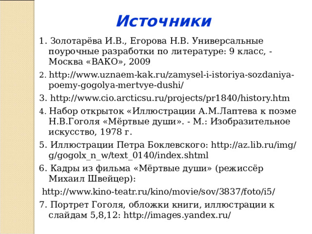 Источники 1. Золотарёва И.В., Егорова Н.В. Универсальные поурочные разработки по литературе: 9 класс, - Москва «ВАКО», 2009 2. http://www.uznaem-kak.ru/zamysel-i-istoriya-sozdaniya-poemy-gogolya-mertvye-dushi/ 3. http://www.cio.arcticsu.ru/projects/pr1840/history.htm 4. Набор открыток «Иллюстрации  А.М.Лаптева к поэме Н.В.Гоголя «Мёртвые души». - М.: Изобразительное искусство, 1978 г. 5. Иллюстрации Петра Боклевского: http://az.lib.ru/img/g/gogolx_n_w/text_0140/index.shtml 6. Кадры из фильма «Мёртвые души» (режиссёр Михаил Швейцер):  http://www.kino-teatr.ru/kino/movie/sov/3837/foto/i5/ 7. Портрет Гоголя, обложки книги, иллюстрации к слайдам 5,8,12: http://images.yandex.ru/ 