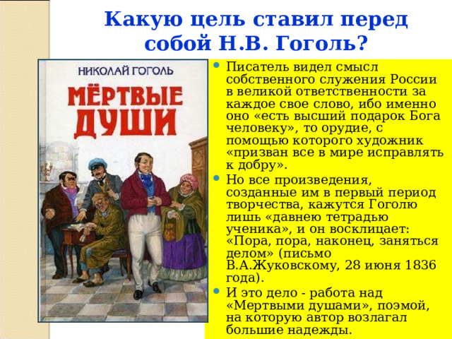 Какую цель ставил перед собой Н.В. Гоголь?   Писатель видел смысл собственного служения России в великой ответственности за каждое свое слово, ибо именно оно «есть высший подарок Бога человеку», то орудие, с помощью которого художник «призван все в мире исправлять к добру». Но все произведения, созданные им в первый период творчества, кажутся Гоголю лишь «давнею тетрадью ученика», и он восклицает: «Пора, пора, наконец, заняться делом» (письмо В.А.Жуковскому, 28 июня 1836 года). И это дело - работа над «Мертвыми душами», поэмой, на которую автор возлагал большие надежды. 