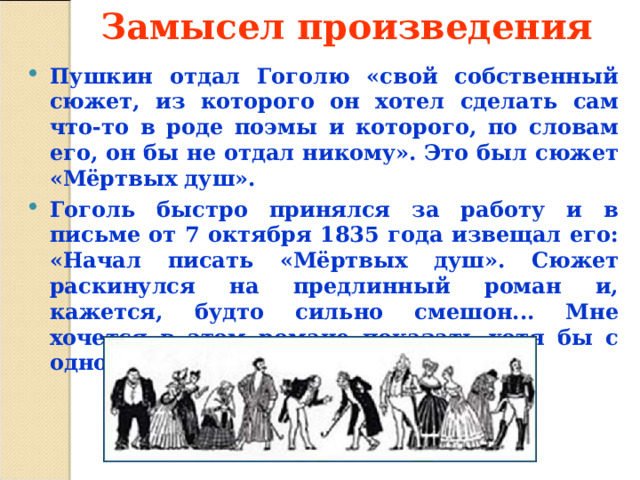 Замысел произведения   Пушкин отдал Гоголю «свой собственный сюжет, из которого он хотел сделать сам что-то в роде поэмы и которого, по словам его, он бы не отдал никому». Это был сюжет «Мёртвых душ». Гоголь быстро принялся за работу и в письме от 7 октября 1835 года извещал его: «Начал писать «Мёртвых душ». Сюжет раскинулся на предлинный роман и, кажется, будто сильно смешон... Мне хочется в этом романе показать хотя бы с одного боку всю Русь».  
