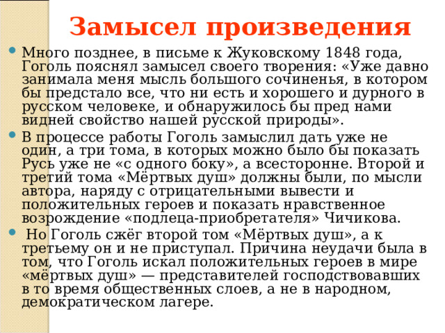 Замысел произведения Много позднее, в письме к Жуковскому 1848 года, Гоголь пояснял замысел своего творения: «Уже давно занимала меня мысль большого сочиненья, в котором бы предстало все, что ни есть и хорошего и дурного в русском человеке, и обнаружилось бы пред нами видней свойство нашей русской природы». В процессе работы Гоголь замыслил дать уже не один, а три тома, в которых можно было бы показать Русь уже не «с одного боку», а всесторонне. Второй и третий тома «Мёртвых душ» должны были, по мысли автора, наряду с отрицательными вывести и положительных героев и показать нравственное возрождение «подлеца-приобретателя» Чичикова.   Но Гоголь сжёг второй том «Мёртвых душ», а к третьему он и не приступал. Причина неудачи была в том, что Гоголь искал положительных героев в мире «мёртвых душ» — представителей господствовавших в то время общественных слоев, а не в народном, демократическом лагере. 